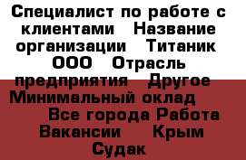 Специалист по работе с клиентами › Название организации ­ Титаник, ООО › Отрасль предприятия ­ Другое › Минимальный оклад ­ 22 000 - Все города Работа » Вакансии   . Крым,Судак